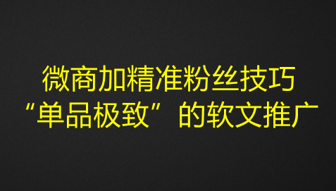 微商加精准粉丝技巧，“单品极致”的软文推广-江湖学苑副业项目网江湖学苑